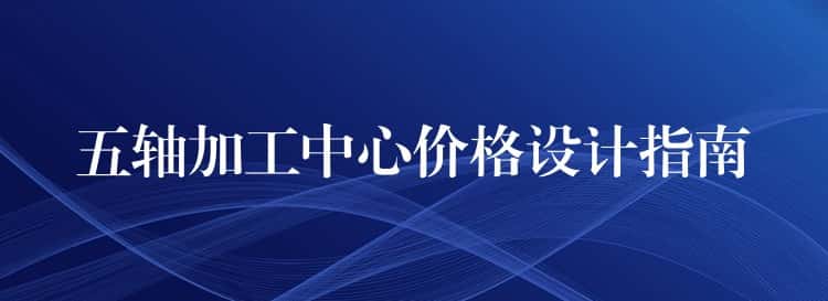 五轴加工中心价格设计指南 五轴加工中心价格设计指南