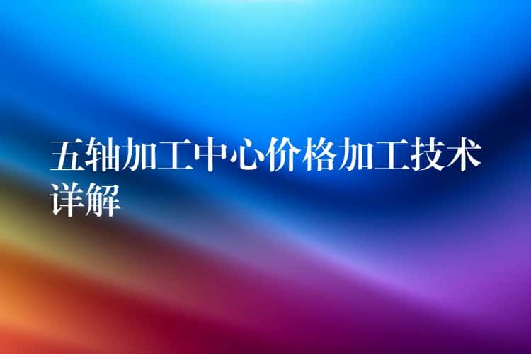 五轴加工中心价格加工技术详解 五轴加工中心价格加工技术详解